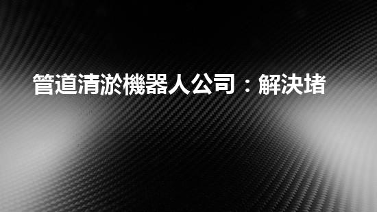 管道清淤機器人公司：解決堵塞難題，暢通無憂！